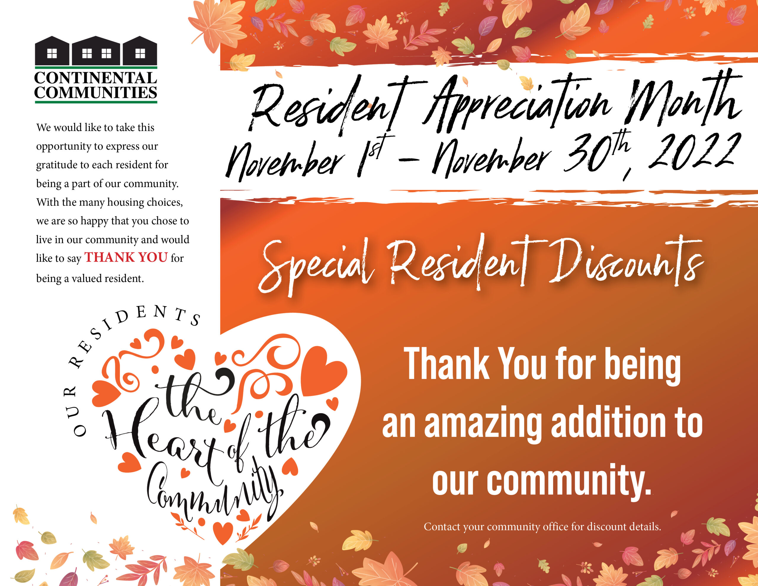 Continental Communities logo We would like to take this opportunity to express our gratitude to each resident for being a part of our community. With many housing choice, we are happy that you chose to live in our community and would like to say THANK YOU for being a valued resident. Our residents - the heart of the community resident Appreciation Month November 1st-November 30th, 2022 Special Resident Discounts Thank You for being an amazing addition to out community. Contact your community office for discount details.