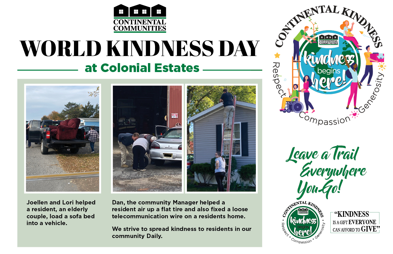 World Kindness Day at Colonial Estates Joellen and Lori helped a resident, an elderly couple, load a sofa bed into a vehicle. Dan, the community Manager helped a resident air up a flat tire and also fixed a loose telecommunication wire on a residents home. We strive to spread kindness to residents in our community Daily. Leave a Trail everywhere you go! Kindness is a gift everyone can afford to give. continental kindness logo - Kindness begins here - respect compassion generosity
