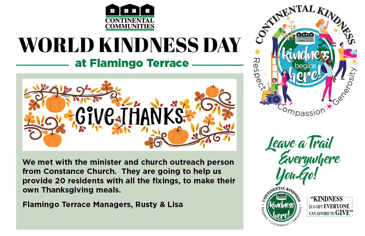 World Kindness Day at Flamingo Terrace We met with the minister and church outreach person from Constance Church. They are going to help us provide 20 residents with all the fixings, to make their own Thanksgiving meals. Flamingo Terrace Managers Rusty & Lisa Leave a Trail everywhere you go! Kindness is a gift everyone can afford to give. continental kindness logo - Kindness begins here - respect compassion generosity
