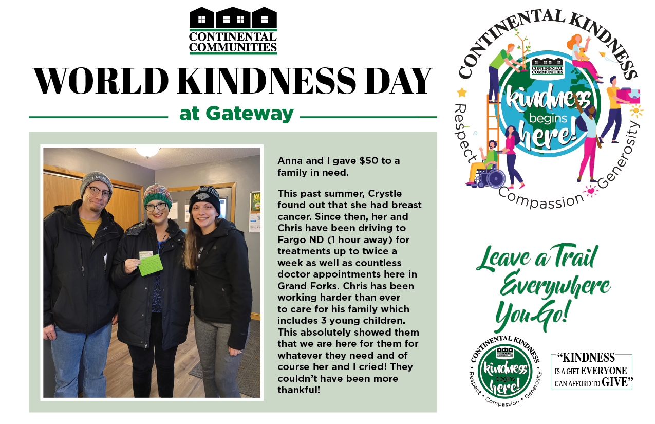 World Kindness Day at Gateway Anna and I gave $50 to a family in need. This past summer Crystie found out that she had breast cancer. Since then, her and Chris have been driving to Fargo ND (1 hour away) for treatments up to twice a week as well as countless doctor appointments here in Grand Forks. Chris has been working harder than ever to care for his family which includes 3 young children. This absolutely showed them that we are here for them for whatever they need and of course her and I cried! They couldn't have been more thankful! Leave a Trail everywhere you go! Kindness is a gift everyone can afford to give. continental kindness logo - Kindness begins here - respect compassion generosity